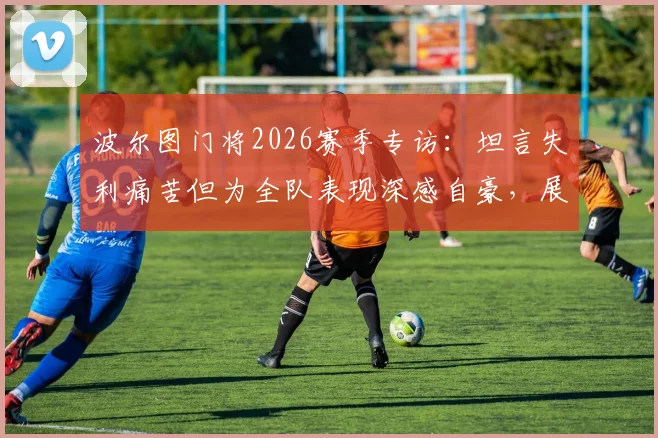 波尔图门将2026赛季专访:坦言失利痛苦但为全队表现深感自豪,展现球队坚韧精神