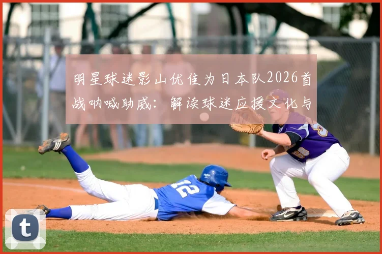 明星球迷影山优佳为日本队2026首战呐喊助威:解读球迷应援文化与高效支持方法