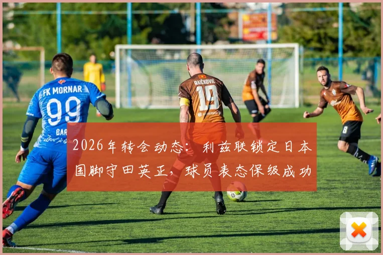 2026年转会动态:利兹联锁定日本国脚守田英正,球员表态保级成功后愿投奔英伦