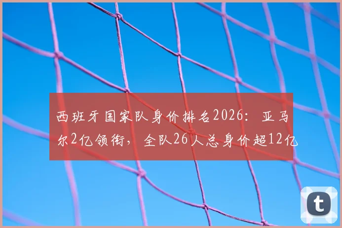 西班牙国家队身价排名2026:亚马尔2亿领衔,全队26人总身价超12亿欧大关