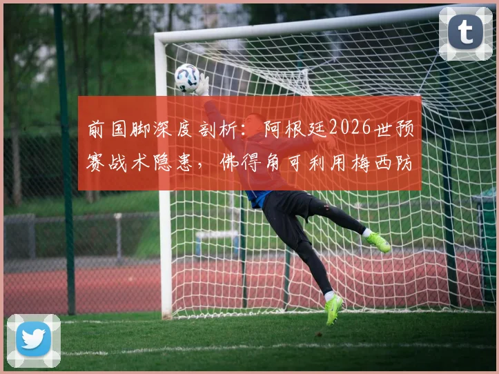 前国脚深度剖析：阿根廷2026世预赛战术隐患，佛得角可利用梅西防守短板制造爆冷机会