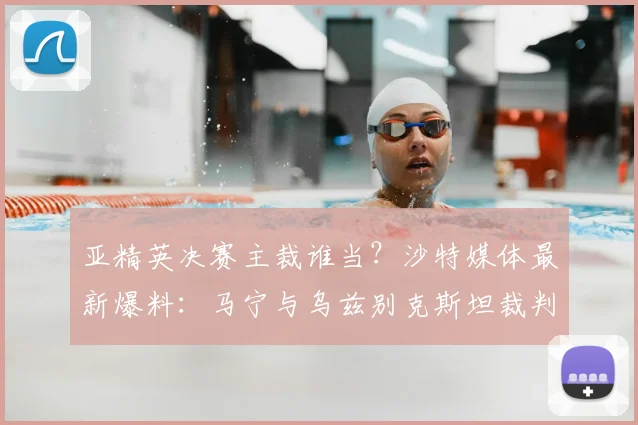 亚精英决赛主裁谁当?沙特媒体最新爆料:马宁与乌兹别克斯坦裁判之争,中国裁判胜算几何?