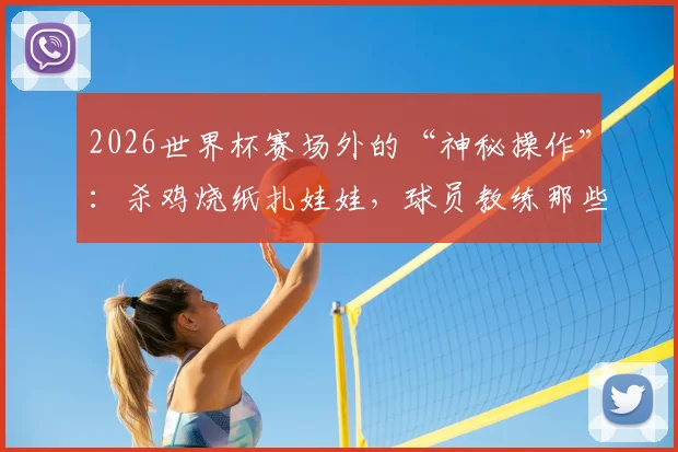 2026世界杯赛场外的“神秘操作”：杀鸡烧纸扎娃娃，球员教练那些不为人知的奇葩迷信大公开