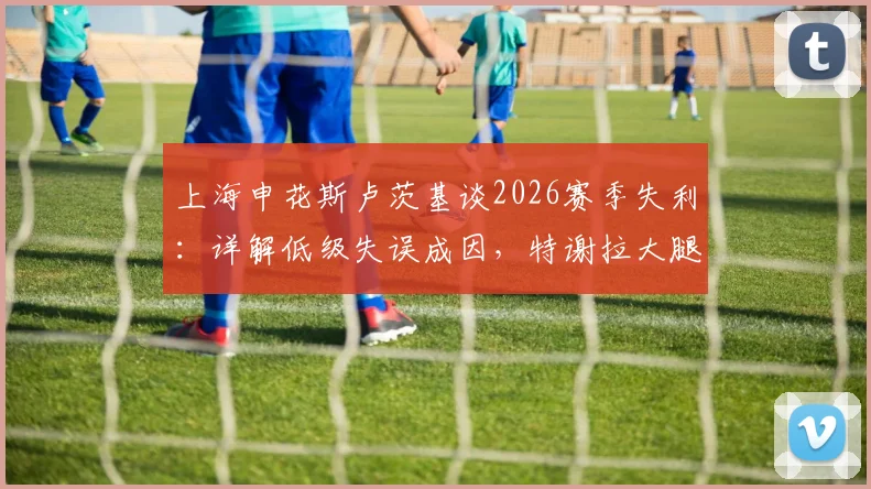上海申花斯卢茨基谈2026赛季失利：详解低级失误成因，特谢拉大腿肌肉拉伤最新评估报告出炉