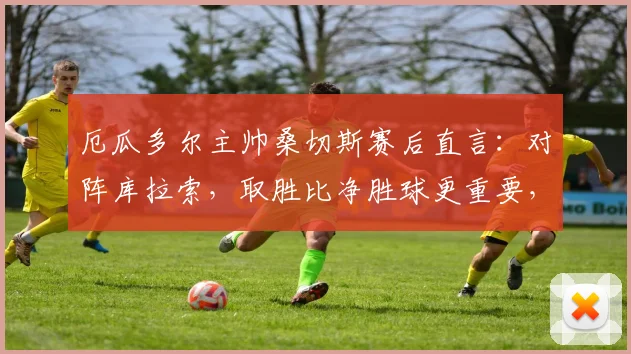 厄瓜多尔主帅桑切斯赛后直言：对阵库拉索，取胜比净胜球更重要，详解2026世预赛战略