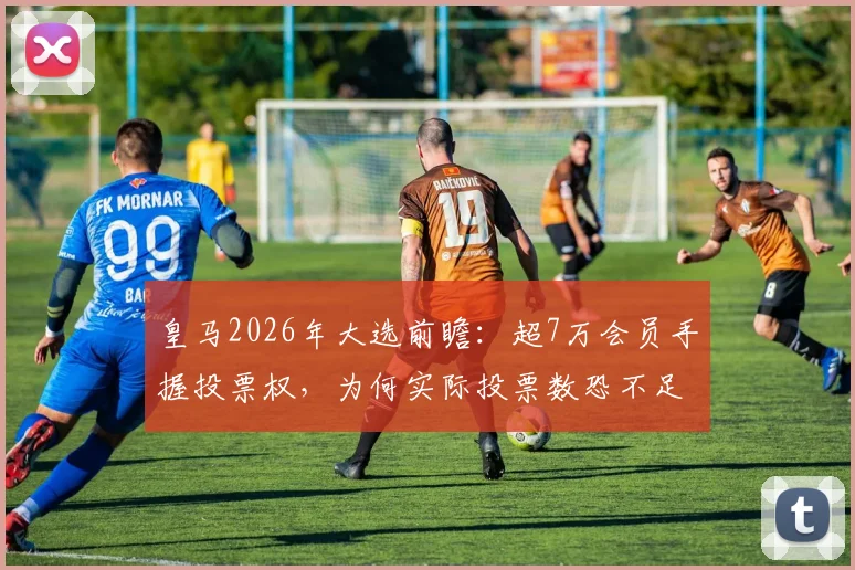 皇马2026年大选前瞻：超7万会员手握投票权，为何实际投票数恐不足3万？