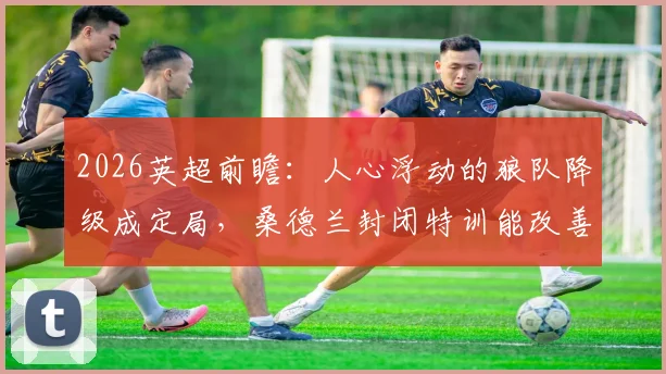 2026英超前瞻：人心浮动的狼队降级成定局，桑德兰封闭特训能改善防守漏洞吗？