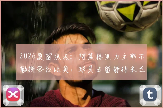 2026夏窗焦点:阿莱格里力主那不勒斯签拉比奥,球员去留静待米兰新帅揭晓