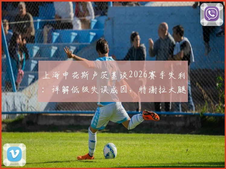 上海申花斯卢茨基谈2026赛季失利：详解低级失误成因，特谢拉大腿肌肉拉伤最新评估报告出炉