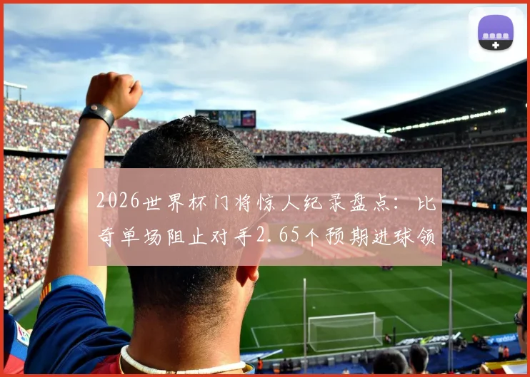 2026世界杯门将惊人纪录盘点:比奇单场阻止对手2.65个预期进球领衔,浅析xG数据与顶级门神表现