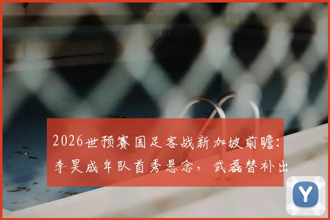 2026世预赛国足客战新加坡前瞻:李昊成年队首秀悬念,武磊替补出战解析