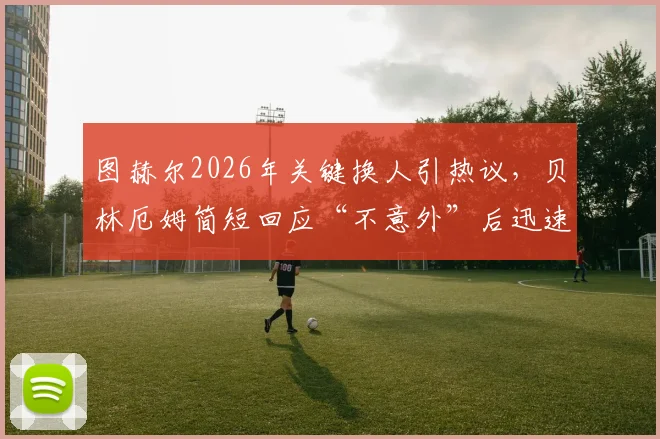 图赫尔2026年关键换人引热议，贝林厄姆简短回应“不意外”后迅速离场