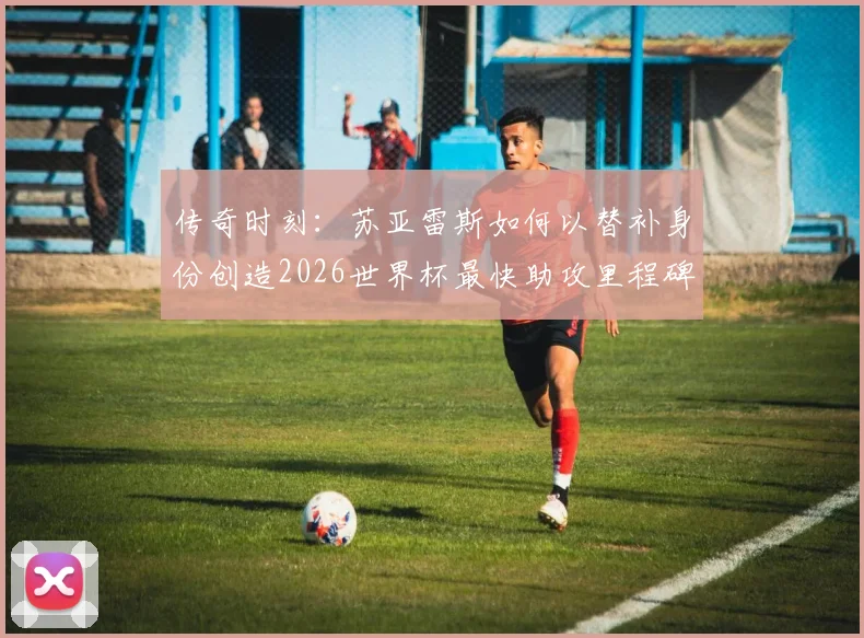 传奇时刻：苏亚雷斯如何以替补身份创造2026世界杯最快助攻里程碑，背后战术解析