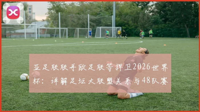 亚足联联手欧足联等捍卫2026世界杯:详解足坛大联盟关系与48队赛制争议