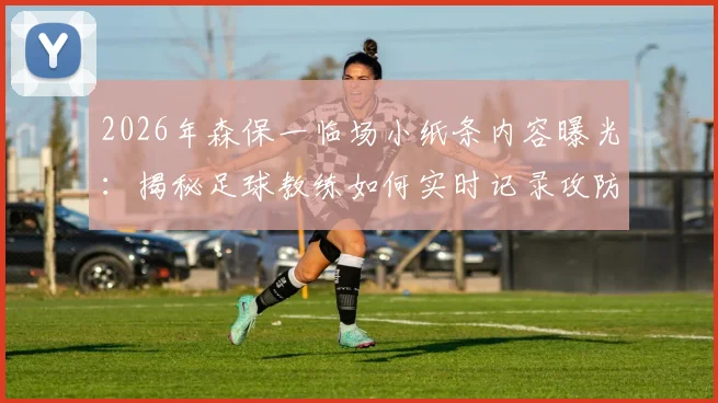 2026年森保一临场小纸条内容曝光：揭秘足球教练如何实时记录攻防细节，半场休息时提炼关键战术指令