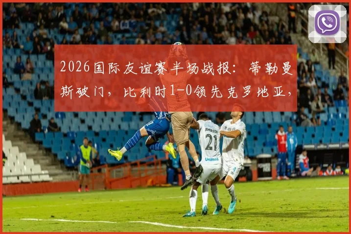2026国际友谊赛半场战报：蒂勒曼斯破门，比利时1-0领先克罗地亚，附全场录像回放地址