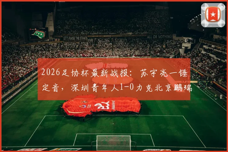 2026足协杯最新战报:苏宇亮一锤定音,深圳青年人1-0力克北京鹏瑞通程晋级,附全场技术统计与比赛关键点解析