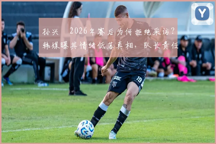 孙兴慜2026年赛后为何拒绝采访?韩媒曝其情绪低落真相,队长责任与舆论压力几何