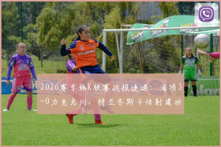 2026赛季韩K联赛战报速递:浦项3-0力克光州,特兰齐斯卡传射建功,郑翰旻破门