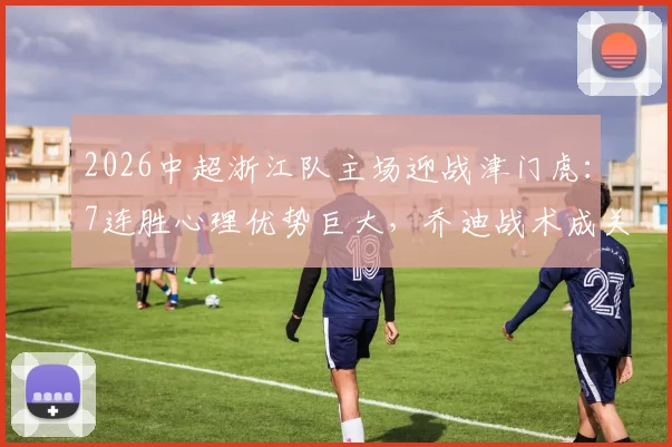 2026中超浙江队主场迎战津门虎：7连胜心理优势巨大，乔迪战术成关键，附历史交锋深度解析