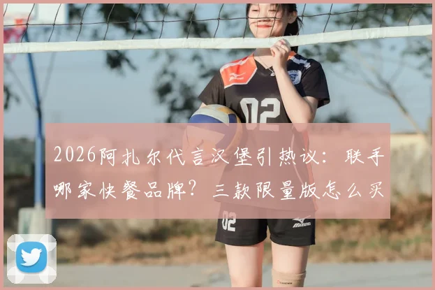 2026阿扎尔代言汉堡引热议：联手哪家快餐品牌？三款限量版怎么买？价格与购买渠道全解析