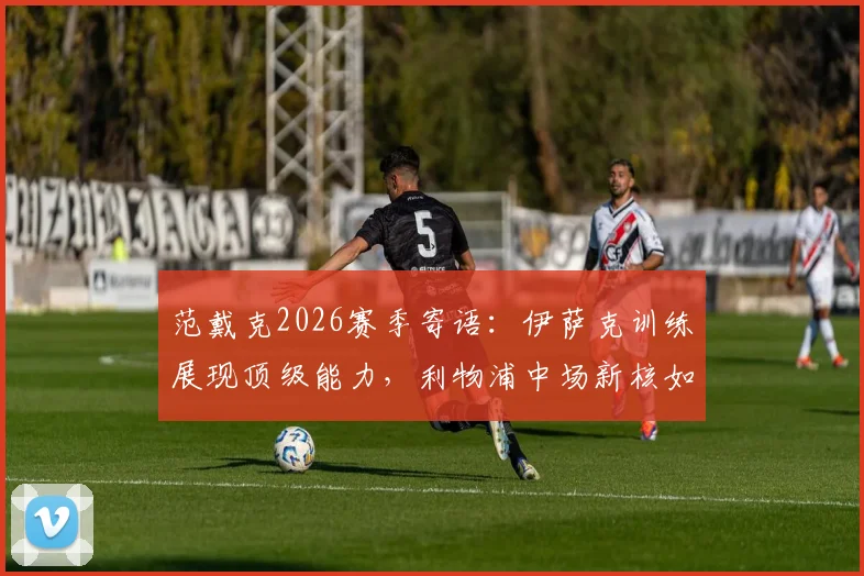 范戴克2026赛季寄语:伊萨克训练展现顶级能力,利物浦中场新核如何证明自己?解读其重要作用与未来前景