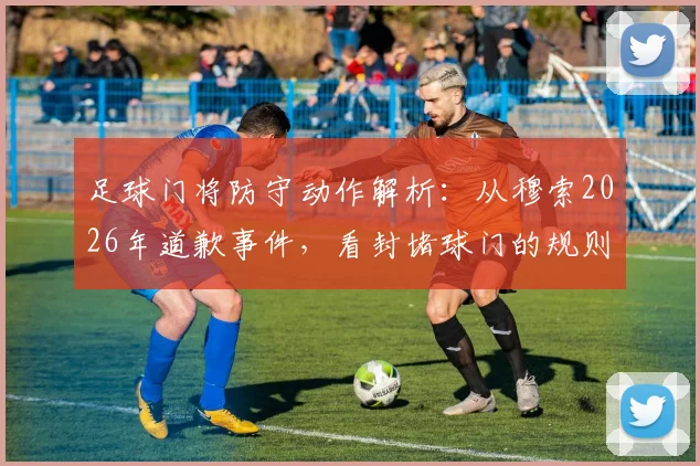 足球门将防守动作解析:从穆索2026年道歉事件,看封堵球门的规则边界与争议