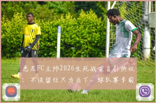 悉尼FC主帅2026生死战宣言引热议：不谈留任只为当下，球队赛季前景深度解读