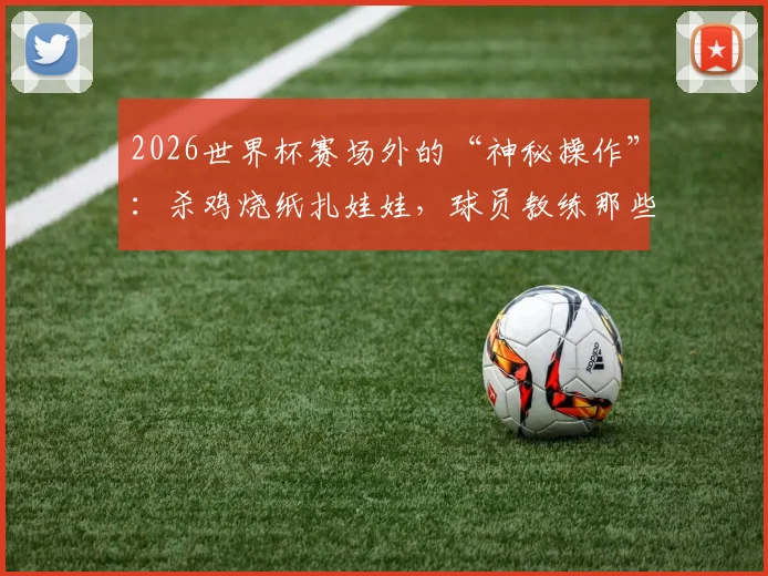 2026世界杯赛场外的“神秘操作”:杀鸡烧纸扎娃娃,球员教练那些不为人知的奇葩迷信大公开