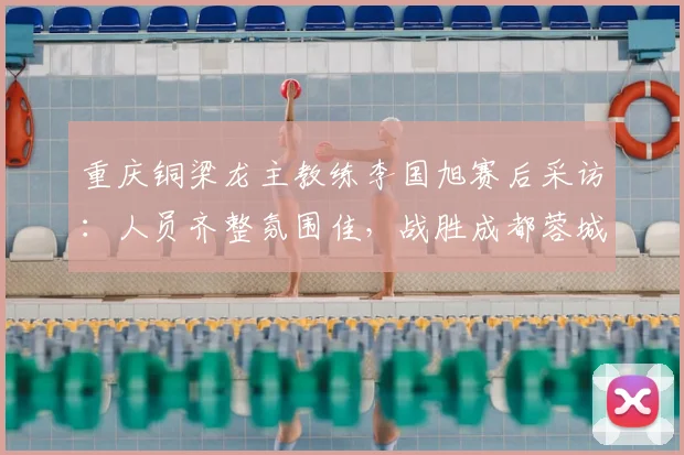 重庆铜梁龙主教练李国旭赛后采访：人员齐整氛围佳，战胜成都蓉城后球队信心全面提振