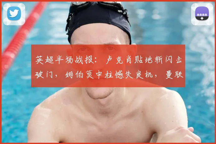英超半场战报:卢克肖贴地斩闪击破门,姆伯莫中柱憾失良机,曼联暂1-0领先诺丁汉森林