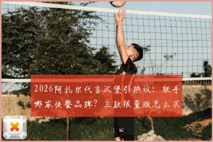 2026阿扎尔代言汉堡引热议：联手哪家快餐品牌？三款限量版怎么买？价格与购买渠道全解析