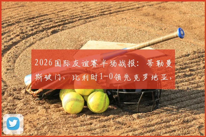 2026国际友谊赛半场战报:蒂勒曼斯破门,比利时1-0领先克罗地亚,附全场录像回放地址