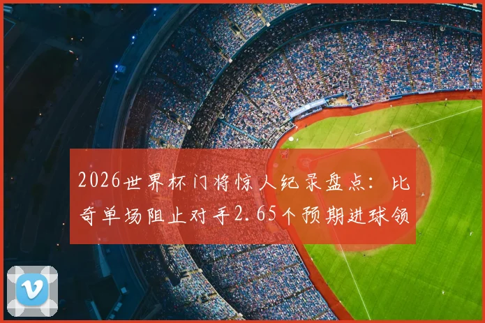 2026世界杯门将惊人纪录盘点：比奇单场阻止对手2.65个预期进球领衔，浅析xG数据与顶级门神表现