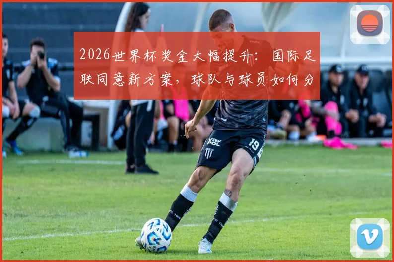 2026世界杯奖金大幅提升：国际足联同意新方案，球队与球员如何分钱？理事会下周敲定细节