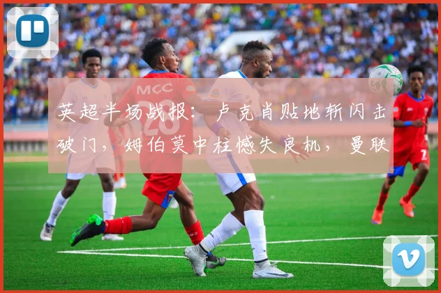 英超半场战报:卢克肖贴地斩闪击破门,姆伯莫中柱憾失良机,曼联暂1-0领先诺丁汉森林