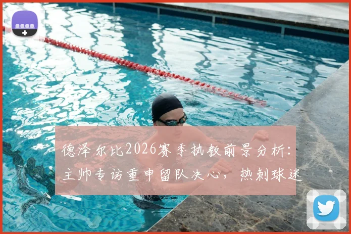 德泽尔比2026赛季执教前景分析:主帅专访重申留队决心,热刺球迷如何解读这份承诺