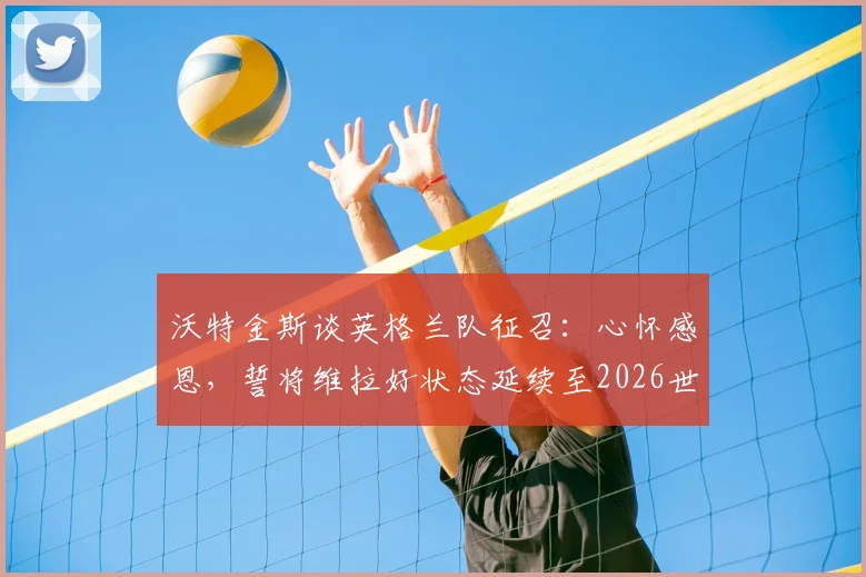 沃特金斯谈英格兰队征召:心怀感恩,誓将维拉好状态延续至2026世界杯赛场