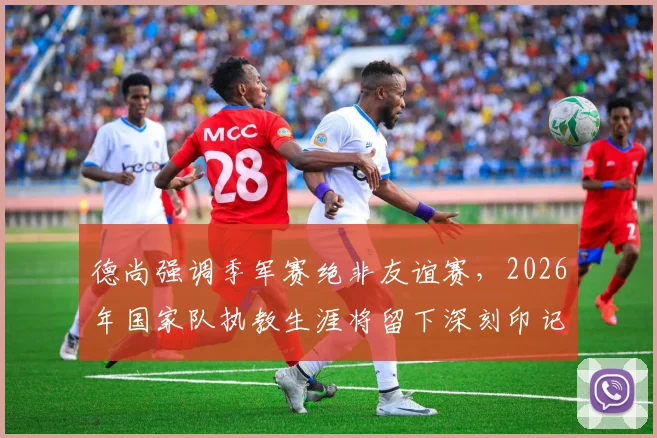 德尚强调季军赛绝非友谊赛,2026年国家队执教生涯将留下深刻印记
