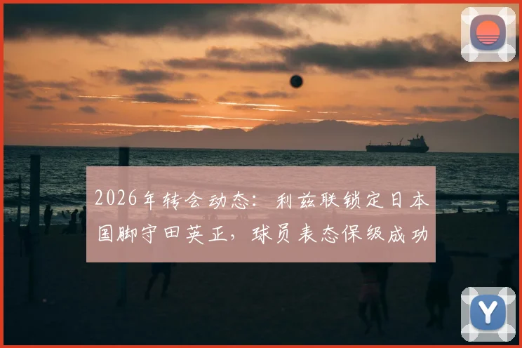 2026年转会动态：利兹联锁定日本国脚守田英正，球员表态保级成功后愿投奔英伦