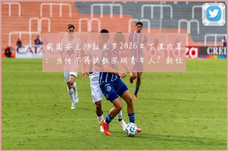 前国安主帅拉米罗2026年下课内幕:为何不再执教深圳青年人?新任主教练人选前瞻