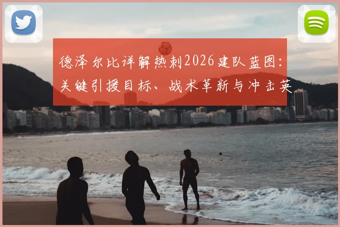 德泽尔比详解热刺2026建队蓝图：关键引援目标、战术革新与冲击英超前四的实力分析