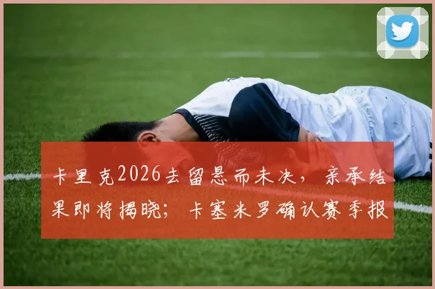 卡里克2026去留悬而未决,亲承结果即将揭晓;卡塞米罗确认赛季报销,曼联生涯或已终结