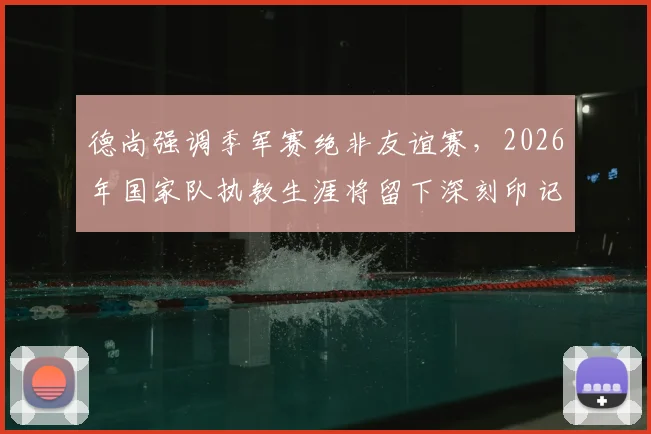 德尚强调季军赛绝非友谊赛，2026年国家队执教生涯将留下深刻印记