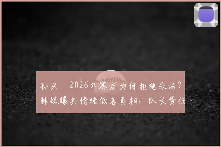 孙兴慜2026年赛后为何拒绝采访?韩媒曝其情绪低落真相,队长责任与舆论压力几何
