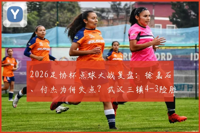 2026足协杯点球大战复盘:徐嘉石、付杰为何失点?武汉三镇4-3险胜青岛红狮战术解析