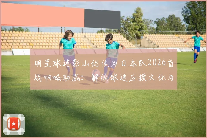 明星球迷影山优佳为日本队2026首战呐喊助威：解读球迷应援文化与高效支持方法